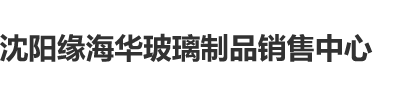 大鸡吧日逼视频朵朵沈阳缘海华玻璃制品销售中心